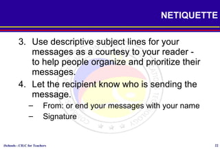 iSchools - CILC for Teachers 22
NETIQUETTE
3. Use descriptive subject lines for your
messages as a courtesy to your reader -
to help people organize and prioritize their
messages.
4. Let the recipient know who is sending the
message.
– From: or end your messages with your name
– Signature
 