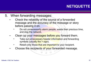 iSchools - CILC for Teachers 23
NETIQUETTE
5. When forwarding messages:
– Check the reliability of the source of a forwarded
message and the accuracy of the message or story
before passing it on.
• Do not unnecessarily alarm people, waste their precious time,
and clog the network.
– Clean up your messages before you forward them.
• Take out unnecessary header information and forwarding
symbols (usually the > sign).
• Retain only those that are important to your recipient.
– Choose the recipients of your forwarded message.
 