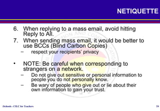 iSchools - CILC for Teachers 24
NETIQUETTE
6. When replying to a mass email, avoid hitting
Reply to All.
7. When sending mass email, it would be better to
use BCCs (Blind Carbon Copies)
– respect your recipients’ privacy
• NOTE: Be careful when corresponding to
strangers on a network.
– Do not give out sensitive or personal information to
people you do not personally know.
– Be wary of people who give out or lie about their
own information to gain your trust.
 