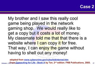 iSchools - CILC for Teachers 27
Case 2
My brother and I saw this really cool
game being played in the network
gaming shop. We would really like to
get a copy but it costs a lot of money.
My classmate told me that that there is a
website where I can copy it for free.
That way, I can enjoy the game without
having to shell out any money!
adapted from www.cybercrime.gov/rules/kidinternet.htm
From Computing for Life - Book A by Tan, 2nd
edition. FNB Publications, 2005.
 