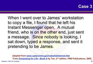 iSchools - CILC for Teachers 28
Case 3
When I went over to James’ workstation
to copy a file, I found that he left his
Instant Messenger open. A mutual
friend, who is on the other end, just sent
a message. Since nobody is looking, I
sat down, typed a response, and sent it
pretending to be James.
adapted from www.cybercrime.gov/rules/kidinternet.htm
From Computing for Life - Book A by Tan, 2nd
edition. FNB Publications, 2005.
 