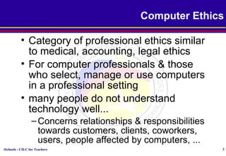iSchools - CILC for Teachers 3
Computer Ethics
• Category of professional ethics similar
to medical, accounting, legal ethics
• For computer professionals & those
who select, manage or use computers
in a professional setting
• many people do not understand
technology well...
–Concerns relationships & responsibilities
towards customers, clients, coworkers,
users, people affected by computers, ...
 