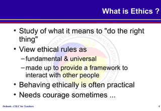 iSchools - CILC for Teachers 4
What is Ethics ?
• Study of what it means to "do the right
thing"
• View ethical rules as
–fundamental & universal
–made up to provide a framework to
interact with other people
• Behaving ethically is often practical
• Needs courage sometimes ...
 