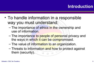 iSchools - CILC for Teachers 6
• To handle information in a responsible
way you must understand:
– The importance of ethics in the ownership and
use of information.
– The importance to people of personal privacy and
the ways in which it can be compromised.
– The value of information to an organization.
– Threats to information and how to protect against
them (security).
Introduction
 