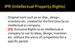  Original work such as an idea , design ,
invention etc. created for the first time by an
intellectual or company.
 IPR: Exclusive Rights to an intellectual or
company to use its ideas, design, invention
etc. without the worry of competition for a
specific period.
 