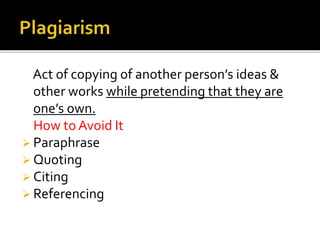 Act of copying of another person’s ideas &
other works while pretending that they are
one’s own.
How to Avoid It
 Paraphrase
 Quoting
 Citing
 Referencing
 