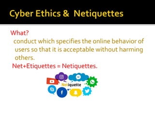 What?
conduct which specifies the online behavior of
users so that it is acceptable without harming
others.
Net+Etiquettes = Netiquettes.
 