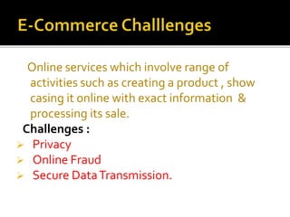 Online services which involve range of
activities such as creating a product , show
casing it online with exact information &
processing its sale.
Challenges :
 Privacy
 Online Fraud
 Secure DataTransmission.
 