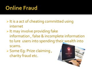  It is a act of cheating committed using
internet
 It may involve providing fake
information , false & incomplete information
to lure users into spending their wealth into
scams.
 Some Eg: Prize claiming ,
charity fraud etc.
 