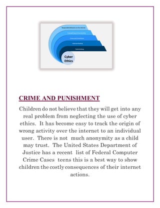 CRIME AND PUNISHMENT
Children do not believe that they will get into any
real problem from neglecting the use of cyber
ethics. It has become easy to track the origin of
wrong activity over the internet to an individual
user. There is not much anonymity as a child
may trust. The United States Department of
Justice has a recent list of Federal Computer
Crime Cases teens this is a best way to show
children the costly consequences of their internet
actions.
 