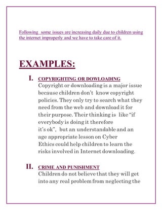 Following some issues are increasing daily due to children using
the internet improperly and we have to take care of it.
EXAMPLES:
I. COPYRIGHTING OR DOWLOADING
Copyright or downloading is a major issue
because children don’t know copyright
policies. They only try to search what they
need from the web and download it for
their purpose. Their thinking is like “if
everybody is doing it therefore
it’s ok”, but an understandable and an
age appropriate lesson on Cyber
Ethics could help children to learn the
risks involved in Internet downloading.
II. CRIME AND PUNISHMENT
Children do not believe that they will get
into any real problemfrom neglecting the
 