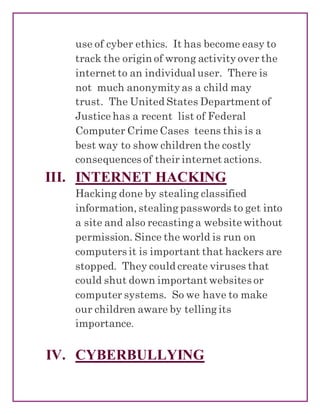 use of cyber ethics. It has become easy to
track the origin of wrong activity over the
internet to an individual user. There is
not much anonymity as a child may
trust. The United States Department of
Justice has a recent list of Federal
Computer Crime Cases teens this is a
best way to show children the costly
consequences of their internet actions.
III. INTERNET HACKING
Hacking done by stealing classified
information, stealing passwords to get into
a site and also recasting a website without
permission. Since the world is run on
computers it is important that hackers are
stopped. They could create viruses that
could shut down important websites or
computer systems. So we have to make
our children aware by telling its
importance.
IV. CYBERBULLYING
 