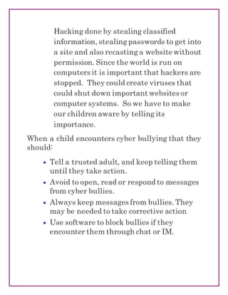 Hacking done by stealing classified
information, stealing passwords to get into
a site and also recasting a website without
permission. Since the world is run on
computers it is important that hackers are
stopped. They could create viruses that
could shut down important websites or
computer systems. So we have to make
our children aware by telling its
importance.
When a child encounters cyber bullying that they
should:
 Tell a trusted adult, and keep telling them
until they take action.
 Avoid to open, read or respond to messages
from cyber bullies.
 Always keep messages from bullies. They
may be needed to take corrective action
 Use software to block bullies if they
encounter them through chat or IM.
 