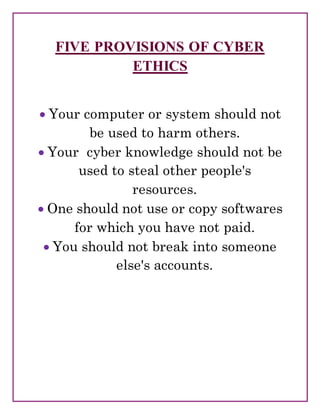 FIVE PROVISIONS OF CYBER
ETHICS
 Your computer or system should not
be used to harm others.
 Your cyber knowledge should not be
used to steal other people's
resources.
 One should not use or copy softwares
for which you have not paid.
 You should not break into someone
else's accounts.
 
