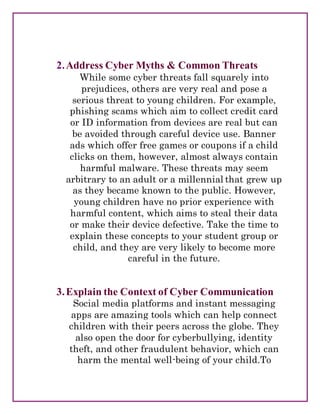 2.Address Cyber Myths & Common Threats
While some cyber threats fall squarely into
prejudices, others are very real and pose a
serious threat to young children. For example,
phishing scams which aim to collect credit card
or ID information from devices are real but can
be avoided through careful device use. Banner
ads which offer free games or coupons if a child
clicks on them, however, almost always contain
harmful malware. These threats may seem
arbitrary to an adult or a millennial that grew up
as they became known to the public. However,
young children have no prior experience with
harmful content, which aims to steal their data
or make their device defective. Take the time to
explain these concepts to your student group or
child, and they are very likely to become more
careful in the future.
3.Explain the Context of Cyber Communication
Social media platforms and instant messaging
apps are amazing tools which can help connect
children with their peers across the globe. They
also open the door for cyberbullying, identity
theft, and other fraudulent behavior, which can
harm the mental well-being of your child.To
 