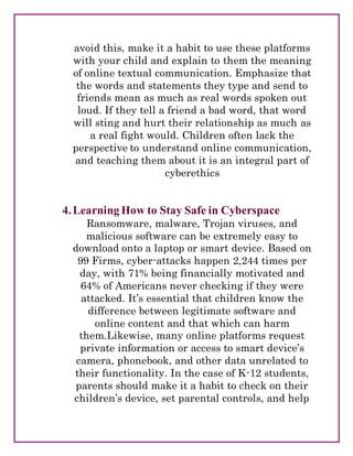 avoid this, make it a habit to use these platforms
with your child and explain to them the meaning
of online textual communication. Emphasize that
the words and statements they type and send to
friends mean as much as real words spoken out
loud. If they tell a friend a bad word, that word
will sting and hurt their relationship as much as
a real fight would. Children often lack the
perspective to understand online communication,
and teaching them about it is an integral part of
cyberethics
4.Learning How to Stay Safe in Cyberspace
Ransomware, malware, Trojan viruses, and
malicious software can be extremely easy to
download onto a laptop or smart device. Based on
99 Firms, cyber-attacks happen 2,244 times per
day, with 71% being financially motivated and
64% of Americans never checking if they were
attacked. It’s essential that children know the
difference between legitimate software and
online content and that which can harm
them.Likewise, many online platforms request
private information or access to smart device’s
camera, phonebook, and other data unrelated to
their functionality. In the case of K-12 students,
parents should make it a habit to check on their
children’s device, set parental controls, and help
 