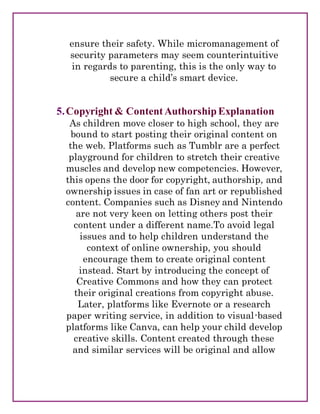 ensure their safety. While micromanagement of
security parameters may seem counterintuitive
in regards to parenting, this is the only way to
secure a child’s smart device.
5.Copyright & ContentAuthorshipExplanation
As children move closer to high school, they are
bound to start posting their original content on
the web. Platforms such as Tumblr are a perfect
playground for children to stretch their creative
muscles and develop new competencies. However,
this opens the door for copyright, authorship, and
ownership issues in case of fan art or republished
content. Companies such as Disney and Nintendo
are not very keen on letting others post their
content under a different name.To avoid legal
issues and to help children understand the
context of online ownership, you should
encourage them to create original content
instead. Start by introducing the concept of
Creative Commons and how they can protect
their original creations from copyright abuse.
Later, platforms like Evernote or a research
paper writing service, in addition to visual-based
platforms like Canva, can help your child develop
creative skills. Content created through these
and similar services will be original and allow
 