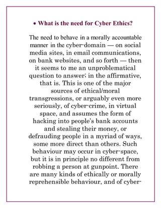  What is the need for Cyber Ethics?
The need to behave in a morally accountable
manner in the cyber-domain — on social
media sites, in email communications,
on bank websites, and so forth — then
it seems to me an unproblematical
question to answer; in the affirmative,
that is. This is one of the major
sources of ethical/moral
transgressions, or arguably even more
seriously, of cyber-crime, in virtual
space, and assumes the form of
hacking into people’s bank accounts
and stealing their money, or
defrauding people in a myriad of ways,
some more direct than others. Such
behaviour may occur in cyber-space,
but it is in principle no different from
robbing a person at gunpoint. There
are many kinds of ethically or morally
reprehensible behaviour, and of cyber-
 