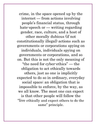 crime, in the space opened up by the
internet — from actions involving
people’s financial status, through
hate-speech or — writing regarding
gender, race, culture, and a host of
other morally dubious (if not
constitutionally illegal) actions such as
governments or corporations spying on
individuals, individuals spying on
governments or corporations, and so
on. But this is not the only meaning of
“the need for cyber-ethics” — the
obligation to act ethically towards
others, just as one is implicitly
expected to do so in ordinary, everyday
social space; an obligation that is
impossible to enforce, by the way, as
we all know. The most one can expect
is that other people will follow the
“live ethically and expect others to do the
same” principle.
 
