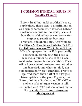 5 COMMON ETHICAL ISSUES IN
WORKPLACE
Recent headline-making ethical issues,
particularly those tied to discrimination
and sexual harassment, have shed light on
unethical conduct in the workplace and
how these ethical lapses can permeate
employee relations, business
practices, and operations. According to
the Ethics & Compliance Initiative’s 2018
Global Benchmarkon Workplace Ethics,
30% of employees in the U.S. personally
observed misconduct in the past 12
months, a number close to the global
median for misconduct observation. These
ethical breaches often occur unreported or
unaddressed, and when totaled, can
command a hefty cost. Unethical practices
spurred more than half of the largest
bankruptcies in the past 30 years, like
Enron, Lehman Brothers, and WorldCom,
and can take a larger economic toll,
estimated at $1.228 trillion, according to
the Society for Human Resource
Management.
 
