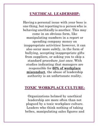 UNETHICAL LEADERSHIP-
Having a personal issue with your boss is
one thing, but reporting to a person who is
behaving unethically is another. This may
come in an obvious form, like
manipulating numbers in a report or
spending company money on
inappropriate activities; however, it can
also occur more subtly, in the form of
bullying, accepting inappropriate gifts
from suppliers, or asking you to skip a
standard procedure just once. With
studies indicating that managers are
responsible for 60% of workplace
misconduct, the abuse of leadership
authority is an unfortunate reality.
TOXIC WORKPLACE CULTURE-
Organizations helmed by unethical
leadership are more often than not
plagued by a toxic workplace culture.
Leaders who think nothing of taking
bribes, manipulating sales figures and
 