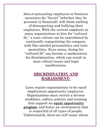data or pressuring employees or business
associates for “favors” (whether they be
personal or financial), will think nothing
of disrespecting and bullying their
employees. With the current emphasis in
many organizations to hire for “cultural
fit,” a toxic culture can be exacerbated by
continually repopulating the company
with like-minded personalities and toxic
mentalities. Even worse, hiring for
“cultural fit” can become a smokescreen
for discrimination, which can result in
more ethical issues and legal
ramifications.
DISCRIMINATION AND
HARASSMENT-
Laws require organizations to be equal
employment opportunity employers.
Organizations must recruit a diverse
workforce, enforce policies and training
that support an equal opportunity
program, and foster an environment that
is respectful of all types of people.
Unfortunately, there are still many whose
 