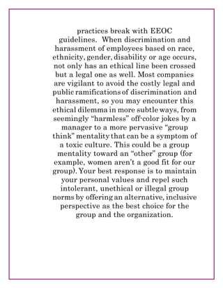 practices break with EEOC
guidelines. When discrimination and
harassment of employees based on race,
ethnicity, gender, disability or age occurs,
not only has an ethical line been crossed
but a legal one as well. Most companies
are vigilant to avoid the costly legal and
public ramifications of discrimination and
harassment, so you may encounter this
ethical dilemma in more subtle ways, from
seemingly “harmless” off-color jokes by a
manager to a more pervasive “group
think” mentality that can be a symptom of
a toxic culture. This could be a group
mentality toward an “other” group (for
example, women aren’t a good fit for our
group). Your best response is to maintain
your personal values and repel such
intolerant, unethical or illegal group
norms by offering an alternative, inclusive
perspective as the best choice for the
group and the organization.
 
