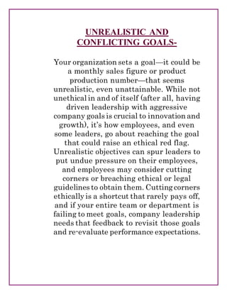 UNREALISTIC AND
CONFLICTING GOALS-
Your organization sets a goal—it could be
a monthly sales figure or product
production number—that seems
unrealistic, even unattainable. While not
unethical in and of itself (after all, having
driven leadership with aggressive
company goals is crucial to innovation and
growth), it’s how employees, and even
some leaders, go about reaching the goal
that could raise an ethical red flag.
Unrealistic objectives can spur leaders to
put undue pressure on their employees,
and employees may consider cutting
corners or breaching ethical or legal
guidelines to obtain them. Cutting corners
ethically is a shortcut that rarely pays off,
and if your entire team or department is
failing to meet goals, company leadership
needs that feedback to revisit those goals
and re-evaluate performance expectations.
 