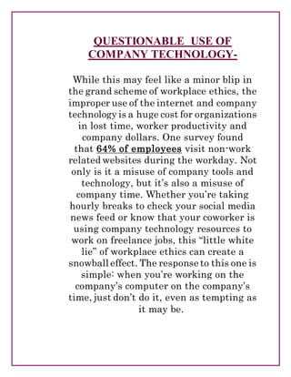 QUESTIONABLE USE OF
COMPANY TECHNOLOGY-
While this may feel like a minor blip in
the grand scheme of workplace ethics, the
improper use of the internet and company
technology is a huge cost for organizations
in lost time, worker productivity and
company dollars. One survey found
that 64% of employees visit non-work
related websites during the workday. Not
only is it a misuse of company tools and
technology, but it’s also a misuse of
company time. Whether you’re taking
hourly breaks to check your social media
news feed or know that your coworker is
using company technology resources to
work on freelance jobs, this “little white
lie” of workplace ethics can create a
snowball effect. The response to this one is
simple: when you’re working on the
company’s computer on the company’s
time, just don’t do it, even as tempting as
it may be.
 