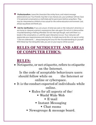  Professionalism. Leave the characters like smiley faces, and instant message
abbreviations out. Your friends may like it, but chances are, your professor will not. Save
it for personal conversations or definitely ask for permission before using them. They
may be interpreted as childish or too casual for the online education environment. Last,
always say please and thank you.
 Ask for clarification. If you are unsure of what was said, or the instructor's directive, or
are trying to interpret a person's expressions, then ask again. Do not sit in silence either
misunderstanding or feeling offended. Do not interrupt though, wait until there is a
break in the conversation, or until the open interaction occurs. Your instructor will
appreciate your responsiveness and maturity. A simple way to do this is to say (or write),
"I did not understand...", always keeping the onus for the misunderstanding on yourself.
With these top five netiquette rules, you are on your way to online success!
RULES OF NETIQUETTE AND AREAS
OF COMPUTER ETHICS-
RULES-
 Netiquette, or net etiquette, refers to etiquette
on the Internet.
Is the code of acceptable behaviours users
should follow while on the Internet or
online or cyberspace.
 It is the conduct expected of individuals while
online.
 Rules for all aspects of the:
 World Wide Web
 E-mail
 Instant Messaging
 Chat rooms
 Newsgroups & message board.
 