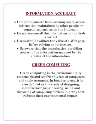 INFORMATION ACCURACY
 One of the concern because many users access
information maintained by other people or
companies, such as on the Internet.
 Do not assume all the information on the Web
is correct.
 Users should evaluate the value of a Web page
before relying on its content.
 Be aware that the organization providing
access to the information may not be the
creator of the information.
GREEN COMPUTING
Green computing is the environmentally
responsible and eco-friendly use of computers
and their resources. In broader terms, it is
also defined as the study of designing,
manufacturing/engineering, using and
disposing of computing devices in a way that
reduces their environmental impact.
 