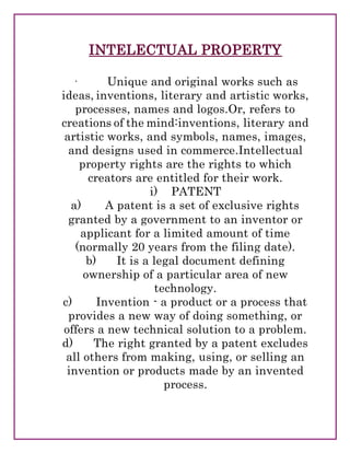 INTELECTUAL PROPERTY
· Unique and original works such as
ideas, inventions, literary and artistic works,
processes, names and logos.Or, refers to
creations of the mind:inventions, literary and
artistic works, and symbols, names, images,
and designs used in commerce.Intellectual
property rights are the rights to which
creators are entitled for their work.
i) PATENT
a) A patent is a set of exclusive rights
granted by a government to an inventor or
applicant for a limited amount of time
(normally 20 years from the filing date).
b) It is a legal document defining
ownership of a particular area of new
technology.
c) Invention - a product or a process that
provides a new way of doing something, or
offers a new technical solution to a problem.
d) The right granted by a patent excludes
all others from making, using, or selling an
invention or products made by an invented
process.
 