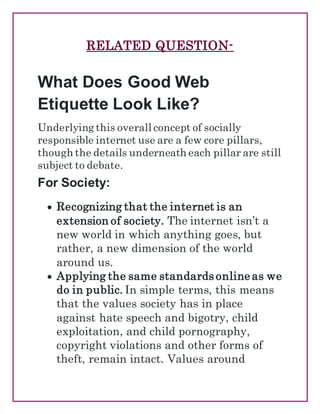 RELATED QUESTION-
What Does Good Web
Etiquette Look Like?
Underlying this overall concept of socially
responsible internet use are a few core pillars,
though the details underneath each pillar are still
subject to debate.
For Society:
 Recognizing that the internet is an
extension of society. The internet isn’t a
new world in which anything goes, but
rather, a new dimension of the world
around us.
 Applying the same standards online as we
do in public. In simple terms, this means
that the values society has in place
against hate speech and bigotry, child
exploitation, and child pornography,
copyright violations and other forms of
theft, remain intact. Values around
 