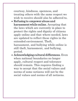 courtesy, kindness, openness, and
treating others with the same respect we
wish to receive should also be adhered to.
 Refusing to empower abuse and
harassment while online. Accepting that
the laws which are currently in place to
protect the rights and dignity of citizens
apply online and that where needed, laws
are updated to reflect these rights in the
extended environment. Theft,
harassment, and bullying while online is
still theft, harassment, and bullying,
period.
 Acknowledging cultural differences. Even
when national boundaries no longer
apply, cultural respect and tolerance
should remain. This requires finding a
way to accept that the social values and
norms of some netizens will not be the
social values and norms of all netizens.
 