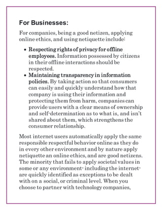 For Businesses:
For companies, being a good netizen, applying
online ethics, and using netiquette include:
 Respecting rights of privacy for offline
employees. Information possessed by citizens
in their offline interactions should be
respected.
 Maintaining transparency in information
policies. By taking action so that consumers
can easily and quickly understand how that
company is using their information and
protecting them from harm, companies can
provide users with a clear means of ownership
and self-determination as to what is, and isn’t
shared about them, which strengthens the
consumer relationship.
Most internet users automatically apply the same
responsible respectful behavior online as they do
in every other environment and by nature apply
netiquette an online ethics, and are good netizens.
The minority that fails to apply societal values in
some or any environment- including the internet-
are quickly identified as exceptions to be dealt
with on a social, or criminal level. When you
choose to partner with technology companies,
 