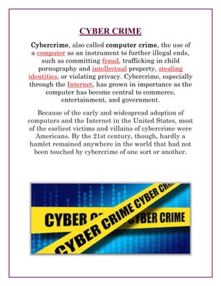 CYBER CRIME
Cybercrime, also called computer crime, the use of
a computer as an instrument to further illegal ends,
such as committing fraud, trafficking in child
pornography and intellectual property, stealing
identities, or violating privacy. Cybercrime, especially
through the Internet, has grown in importance as the
computer has become central to commerce,
entertainment, and government.
Because of the early and widespread adoption of
computers and the Internet in the United States, most
of the earliest victims and villains of cybercrime were
Americans. By the 21st century, though, hardly a
hamlet remained anywhere in the world that had not
been touched by cybercrime of one sort or another.
 