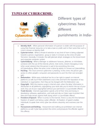 TYPES OF CYBER CRIME-
Different types of
cybercrimes have
different
punishments in India-
 Identity theft - When personal information of a person is stolen with the purpose of
using their financial resources or to take a loan or credit card in their name then such a
crime is known as Identity theft.
 Cyberterrorism - When a threat of extortion or any kind of harm is being subjected
towards a person, organization, group or state, it is known as the crime of Cyber
Terrorism. Generally, it includes the well-planned attack strategies on the Government
and corporate computer system.
 Cyberbullying - When a teenager or adolescent harasses, defames, or intimidates
someone with the use of the internet, phone, chat rooms, instant messaging or any
other social network then the person is said to be committing the crime
of Cyberbullying. When the same crime is done by adults it is known as Cyberstalking.
 Hacking - The most common cybercrime is Hacking. In this crime, the person gets
access to other people's computers and passwords to use it for their own wrongful
gain.
 Defamation - While every individual has his or her right to speech on internet
platforms as well, but if their statements cross a line and harm the reputation of any
individual or organization, then they can be charged with the Defamation Law.
 Copyright - With the massive surge in internet users, when the data/ information is
distributed on all platforms, copyrighting your work aids you to restrict the use of your
work. Any use of your copyrighted without your permission is a punishable offence.
 Trade Secrets - Internet organization spends a lot of their time and money in
developing softwares, applications, and tools and rely on Cyber Laws to protect their
data and trade secrets against theft; doing which is a punishable offence.
 Freedom of Speech - When it comes to the internet, there is a very thin line between
freedom of speech and being a cyber-offender. As freedom of speech enables
individuals to speak their mind, cyber law refrains obscenity and crassness over the
web.
 Harassment and Stalking - Harassment and stalking are prohibited over internet
platforms as well. Cyber laws protect the victims and prosecute the offender against
this offence.
 