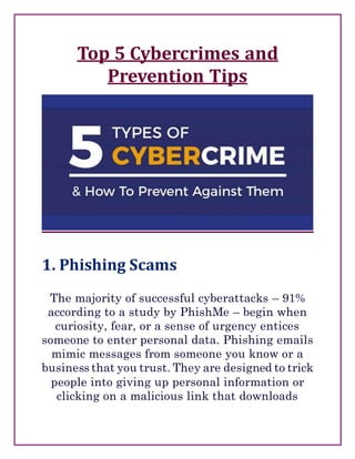 Top 5 Cybercrimes and
Prevention Tips
1. Phishing Scams
The majority of successful cyberattacks – 91%
according to a study by PhishMe – begin when
curiosity, fear, or a sense of urgency entices
someone to enter personal data. Phishing emails
mimic messages from someone you know or a
business that you trust. They are designed to trick
people into giving up personal information or
clicking on a malicious link that downloads
 
