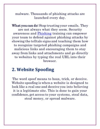 malware. Thousands of phishing attacks are
launched every day.
What you can do: Stop trusting your emails. They
are not always what they seem. Security
awareness and Phishing training can empower
your team to defend against phishing attacks by
showing the telltale signs and teaching them how
to recognize targeted phishing campaigns and
malicious links and encouraging them to stay
away from links and attachments and go directly
to websites by typing the real URL into their
browser.
2. Website Spoofing
The word spoof means to hoax, trick, or deceive.
Website spoofing is when a website is designed to
look like a real one and deceive you into believing
it is a legitimate site. This is done to gain your
confidence, get access to your systems, steal data,
steal money, or spread malware.
 