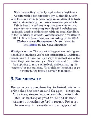 Website spoofing works by replicating a legitimate
website with a big company’s style, branding, user
interface, and even domain name in an attempt to trick
users into entering their usernames and passwords.
This is how the bad guys capture your data or drop
malware onto your computer. Spoofed websites are
generally used in conjunction with an email that links
to the illegitimate website. Website spoofing resulted in
$1.3 billion in losses last year according to the 2019
Thales Access Management Index – cited in
this article by Dr. Salvatore Stolfo.
What you can do: The easiest thing you can do is ignore
and delete anything you’re not anticipating. Legitimate
companies will have multiple ways to contact you in the
event they need to reach you. Save time and frustration
by applying common sense logic and evaluating the
“urgency” of the message. Also, pick up the phone or go
directly to the trusted domain to inquire.
3. Ransomware
Ransomware is a modern day, technical twist on a
crime that has been around for ages – extortion.
At its core, ransomware works when criminals
steal something of great value and demand
payment in exchange for its return. For most
businesses, this involves the encryption of
 