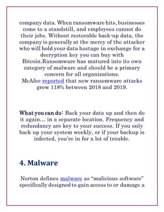 company data. When ransomware hits, businesses
come to a standstill, and employees cannot do
their jobs. Without restorable back-up data, the
company is generally at the mercy of the attacker
who will hold your data hostage in exchange for a
decryption key you can buy with
Bitcoin.Ransomware has matured into its own
category of malware and should be a primary
concern for all organizations.
McAfee reported that new ransomware attacks
grew 118% between 2018 and 2019.
What you can do: Back your data up and then do
it again… in a separate location. Frequency and
redundancy are key to your success. If you only
back up your system weekly, or if your backup is
infected, you’re in for a lot of trouble.
4. Malware
Norton defines malware as “malicious software”
specifically designed to gain access to or damage a
 