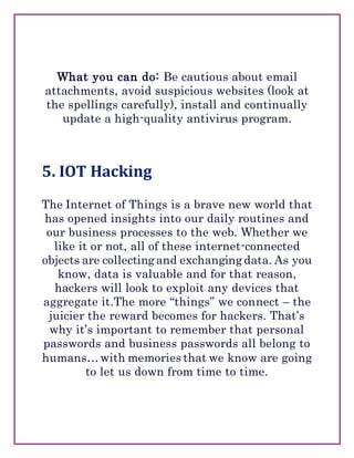 What you can do: Be cautious about email
attachments, avoid suspicious websites (look at
the spellings carefully), install and continually
update a high-quality antivirus program.
5. IOT Hacking
The Internet of Things is a brave new world that
has opened insights into our daily routines and
our business processes to the web. Whether we
like it or not, all of these internet-connected
objects are collecting and exchanging data. As you
know, data is valuable and for that reason,
hackers will look to exploit any devices that
aggregate it.The more “things” we connect – the
juicier the reward becomes for hackers. That’s
why it’s important to remember that personal
passwords and business passwords all belong to
humans…with memories that we know are going
to let us down from time to time.
 