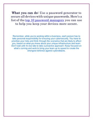 What you can do: Use a password generator to
secure all devices with unique passwords. Here’s a
list of the top 10 password managers you can use
to help you keep your devices more secure.
Remember, while you’re working within a business, each person has to
take personal responsibility for ensuring your cybersecurity. You have to
prioritize your risks and think through the scenarios that are likely to affect
you, based on what you know about your unique infrastructure and team.
Don’t wait until it’s too late to take a proactive approach. Keep focused on
what’s coming and work to bring your team up to speed to create the
strongest defense against cyberattacks.
 