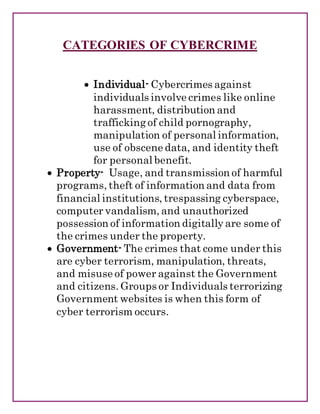 CATEGORIES OF CYBERCRIME
 Individual- Cybercrimes against
individuals involve crimes like online
harassment, distribution and
trafficking of child pornography,
manipulation of personal information,
use of obscene data, and identity theft
for personal benefit.
 Property- Usage, and transmission of harmful
programs, theft of information and data from
financial institutions, trespassing cyberspace,
computer vandalism, and unauthorized
possession of information digitally are some of
the crimes under the property.
 Government- The crimes that come under this
are cyber terrorism, manipulation, threats,
and misuse of power against the Government
and citizens. Groups or Individuals terrorizing
Government websites is when this form of
cyber terrorism occurs.
 