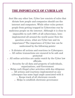 THE IMPORTANCE OF CYBER LAW
Just like any other law, Cyber law consists of rules that
dictate how people and companies should use the
internet and computers. While other rules protect
people from getting trapped in Cybercrime run by
malicious people on the internet. Although it is close to
impossible to curb 100% of all cybercrimes, laws
implemented all around the world assist Now the
question arises, what are Cyber law and its
importance? The importance of Cyber law can be
understood by the following points:
 It dictates all actions and reactions in Cyberspace.
 All online transactions are ensured to be safe and
protected
 All online activities are under watch by the Cyber law
officials.
 Security for all data and property of individuals,
organizations, and Government
 Helps curb illegal cyber activities with due diligence
 All actions and reactions implemented on any
cyberspace has some legal angle associated with it
 Keeps track of all electronic records
 Helps to establish electronic governance
 