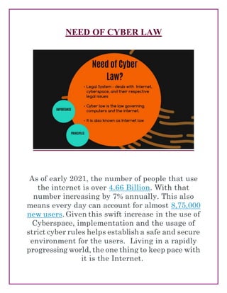 NEED OF CYBER LAW
As of early 2021, the number of people that use
the internet is over 4.66 Billion. With that
number increasing by 7% annually. This also
means every day can account for almost 8,75,000
new users. Given this swift increase in the use of
Cyberspace, implementation and the usage of
strict cyber rules helps establish a safe and secure
environment for the users. Living in a rapidly
progressing world, the one thing to keep pace with
it is the Internet.
 