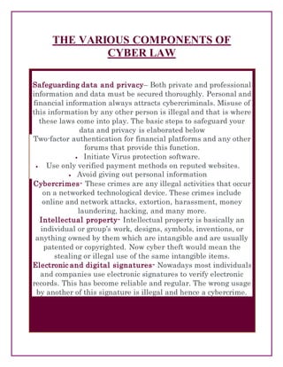 THE VARIOUS COMPONENTS OF
CYBER LAW
Safeguarding data and privacy– Both private and professional
information and data must be secured thoroughly. Personal and
financial information always attracts cybercriminals. Misuse of
this information by any other person is illegal and that is where
these laws come into play. The basic steps to safeguard your
data and privacy is elaborated below
 Two-factor authentication for financial platforms and any other
forums that provide this function.
 Initiate Virus protection software.
 Use only verified payment methods on reputed websites.
 Avoid giving out personal information
Cybercrimes- These crimes are any illegal activities that occur
on a networked technological device. These crimes include
online and network attacks, extortion, harassment, money
laundering, hacking, and many more.
Intellectual property- Intellectual property is basically an
individual or group’s work, designs, symbols, inventions, or
anything owned by them which are intangible and are usually
patented or copyrighted. Now cyber theft would mean the
stealing or illegal use of the same intangible items.
Electronic and digital signatures- Nowadays most individuals
and companies use electronic signatures to verify electronic
records. This has become reliable and regular. The wrong usage
by another of this signature is illegal and hence a cybercrime.
 