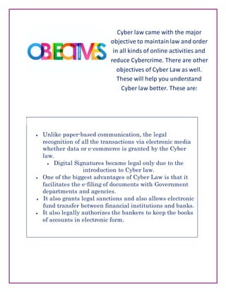 Cyber law came with the major
objective to maintainlaw and order
in all kinds of online activities and
reduce Cybercrime. There are other
objectives of Cyber Law as well.
These will help you understand
Cyber law better. These are:
 Unlike paper-based communication, the legal
recognition of all the transactions via electronic media
whether data or e-commerce is granted by the Cyber
law.
 Digital Signatures became legal only due to the
introduction to Cyber law.
 One of the biggest advantages of Cyber Law is that it
facilitates the e-filing of documents with Government
departments and agencies.
 It also grants legal sanctions and also allows electronic
fund transfer between financial institutions and banks.
 It also legally authorizes the bankers to keep the books
of accounts in electronic form.
 