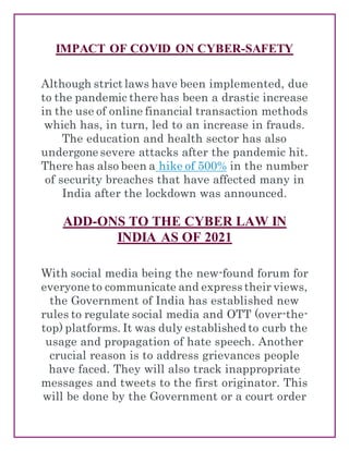 IMPACT OF COVID ON CYBER-SAFETY
Although strict laws have been implemented, due
to the pandemic there has been a drastic increase
in the use of online financial transaction methods
which has, in turn, led to an increase in frauds.
The education and health sector has also
undergone severe attacks after the pandemic hit.
There has also been a hike of 500% in the number
of security breaches that have affected many in
India after the lockdown was announced.
ADD-ONS TO THE CYBER LAW IN
INDIA AS OF 2021
With social media being the new-found forum for
everyone to communicate and express their views,
the Government of India has established new
rules to regulate social media and OTT (over-the-
top) platforms. It was duly established to curb the
usage and propagation of hate speech. Another
crucial reason is to address grievances people
have faced. They will also track inappropriate
messages and tweets to the first originator. This
will be done by the Government or a court order
 