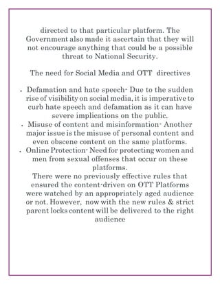 directed to that particular platform. The
Government also made it ascertain that they will
not encourage anything that could be a possible
threat to National Security.
The need for Social Media and OTT directives
 Defamation and hate speech- Due to the sudden
rise of visibility on social media, it is imperative to
curb hate speech and defamation as it can have
severe implications on the public.
 Misuse of content and misinformation- Another
major issue is the misuse of personal content and
even obscene content on the same platforms.
 Online Protection- Need for protecting women and
men from sexual offenses that occur on these
platforms.
There were no previously effective rules that
ensured the content-driven on OTT Platforms
were watched by an appropriately aged audience
or not. However, now with the new rules & strict
parent locks content will be delivered to the right
audience
 